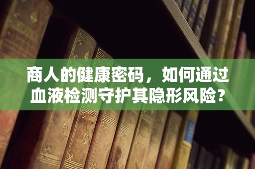 商人的健康密码，如何通过血液检测守护其隐形风险？