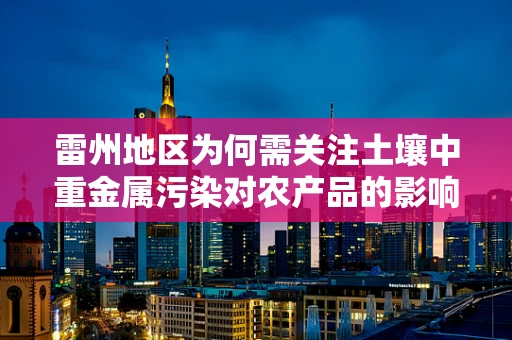 雷州地区为何需关注土壤中重金属污染对农产品的影响？