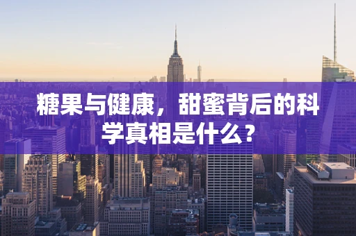 糖果与健康，甜蜜背后的科学真相是什么？