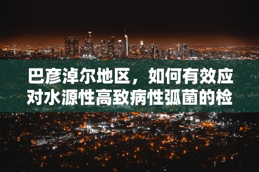 巴彦淖尔地区，如何有效应对水源性高致病性弧菌的检验挑战？