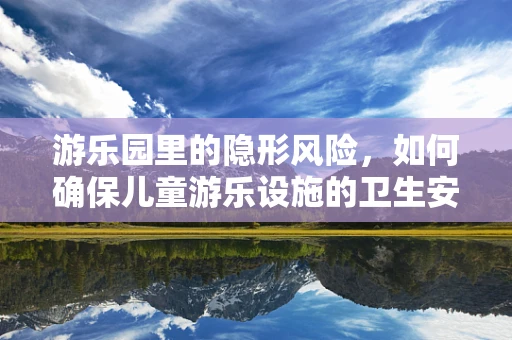 游乐园里的隐形风险，如何确保儿童游乐设施的卫生安全？