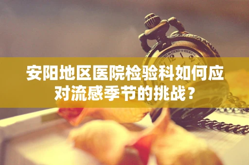 安阳地区医院检验科如何应对流感季节的挑战？