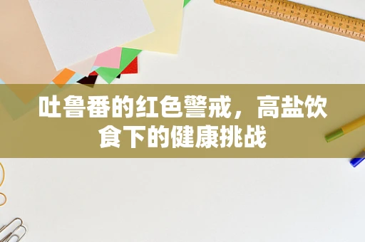 吐鲁番的红色警戒，高盐饮食下的健康挑战
