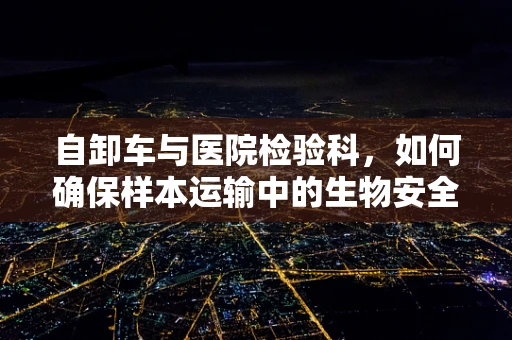 自卸车与医院检验科，如何确保样本运输中的生物安全？