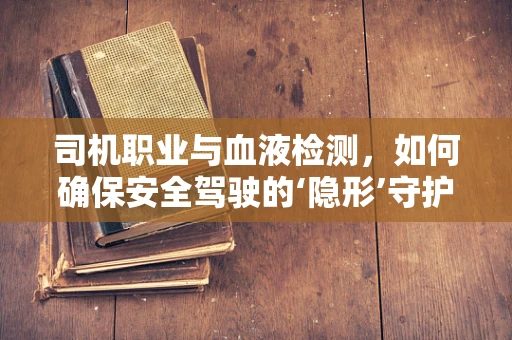 司机职业与血液检测，如何确保安全驾驶的‘隐形’守护者？