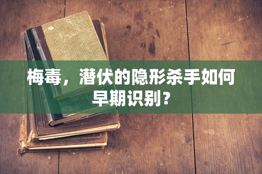 梅毒，潜伏的隐形杀手如何早期识别？