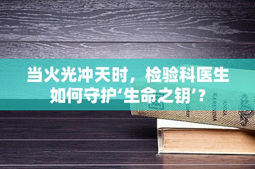 当火光冲天时，检验科医生如何守护‘生命之钥’？