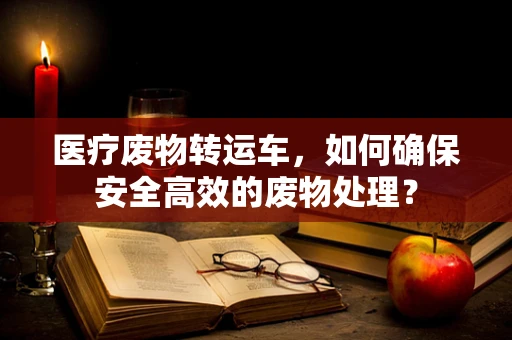 医疗废物转运车，如何确保安全高效的废物处理？