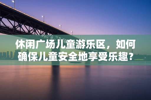 休闲广场儿童游乐区，如何确保儿童安全地享受乐趣？