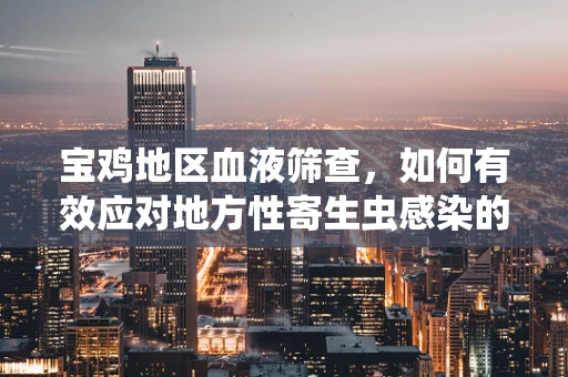 宝鸡地区血液筛查，如何有效应对地方性寄生虫感染的挑战？