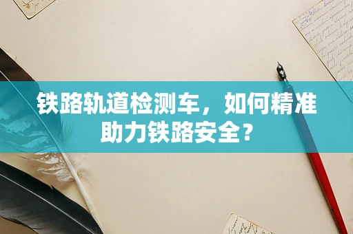 铁路轨道检测车，如何精准助力铁路安全？