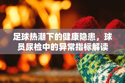 足球热潮下的健康隐患，球员尿检中的异常指标解读
