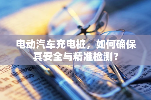 电动汽车充电桩，如何确保其安全与精准检测？
