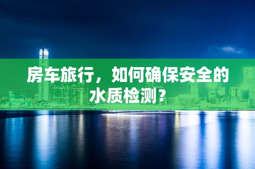房车旅行，如何确保安全的水质检测？