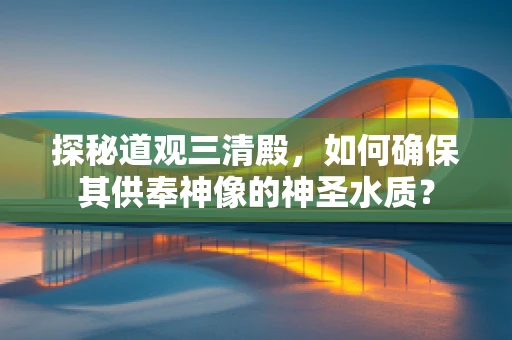 探秘道观三清殿，如何确保其供奉神像的神圣水质？