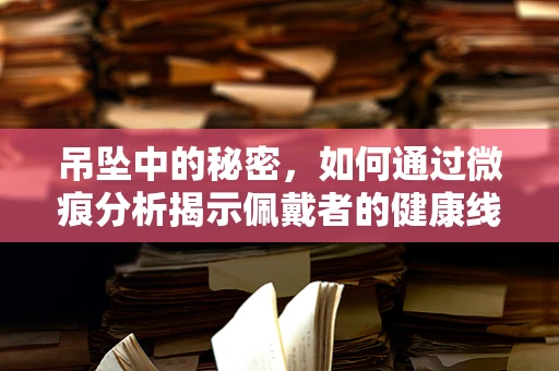 吊坠中的秘密，如何通过微痕分析揭示佩戴者的健康线索？