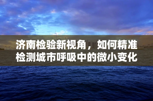 济南检验新视角，如何精准检测城市呼吸中的微小变化？