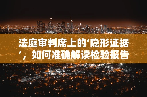 法庭审判席上的‘隐形证据’，如何准确解读检验报告？