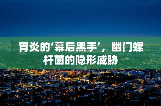 胃炎的‘幕后黑手’，幽门螺杆菌的隐形威胁
