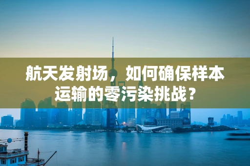 航天发射场，如何确保样本运输的零污染挑战？