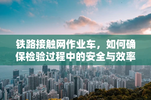 铁路接触网作业车，如何确保检验过程中的安全与效率？
