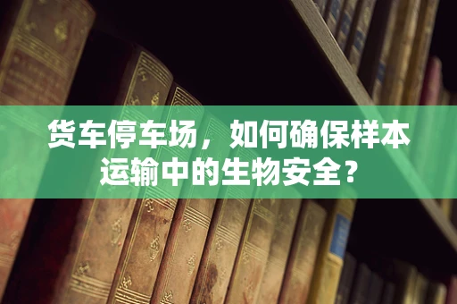 货车停车场，如何确保样本运输中的生物安全？