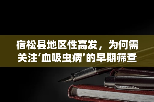 宿松县地区性高发，为何需关注‘血吸虫病’的早期筛查？