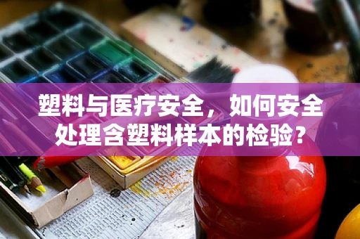 塑料与医疗安全，如何安全处理含塑料样本的检验？