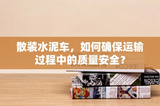 散装水泥车，如何确保运输过程中的质量安全？