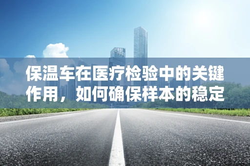 保温车在医疗检验中的关键作用，如何确保样本的稳定运输？