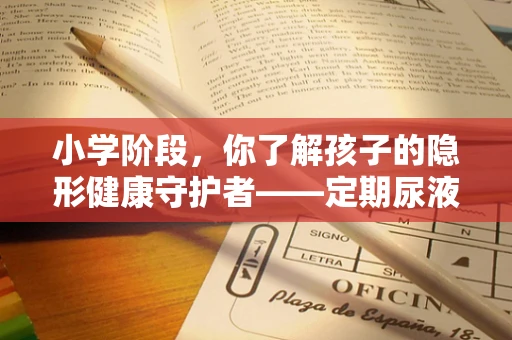 小学阶段，你了解孩子的隐形健康守护者——定期尿液检查的重要性吗？