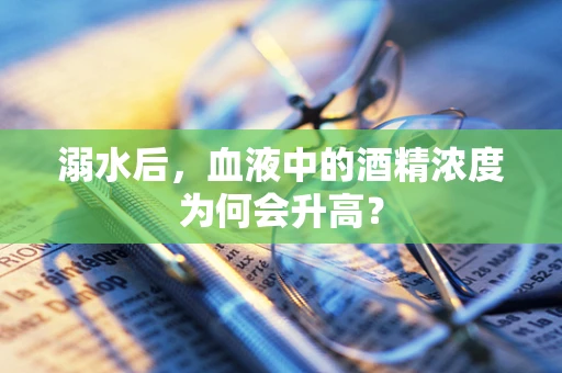 溺水后，血液中的酒精浓度为何会升高？