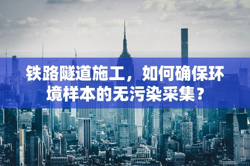 铁路隧道施工，如何确保环境样本的无污染采集？