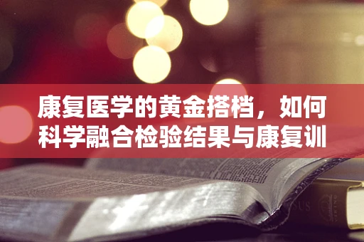 康复医学的黄金搭档，如何科学融合检验结果与康复训练？