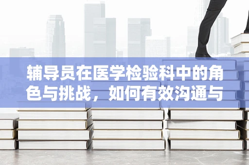 辅导员在医学检验科中的角色与挑战，如何有效沟通与指导？