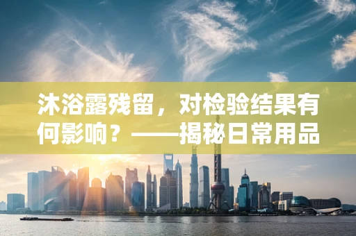 沐浴露残留，对检验结果有何影响？——揭秘日常用品的‘隐形’风险