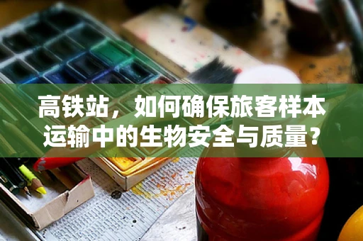 高铁站，如何确保旅客样本运输中的生物安全与质量？