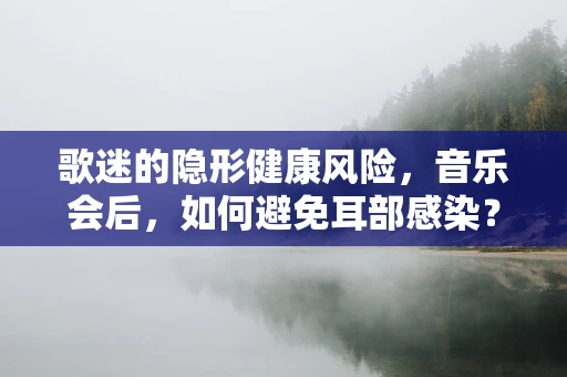 歌迷的隐形健康风险，音乐会后，如何避免耳部感染？