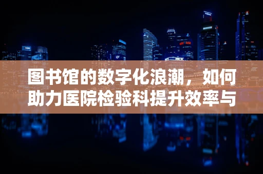 图书馆的数字化浪潮，如何助力医院检验科提升效率与知识共享？