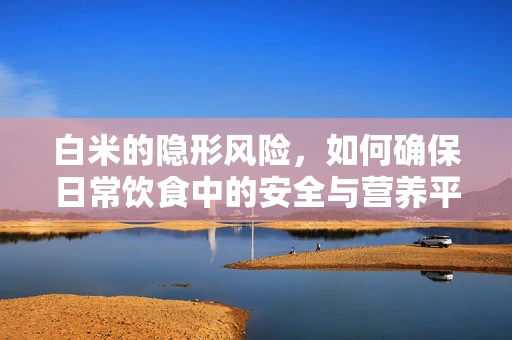 白米的隐形风险，如何确保日常饮食中的安全与营养平衡？