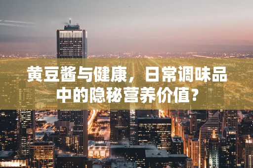 黄豆酱与健康，日常调味品中的隐秘营养价值？