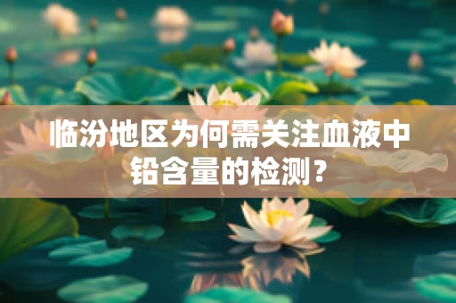 临汾地区为何需关注血液中铅含量的检测？