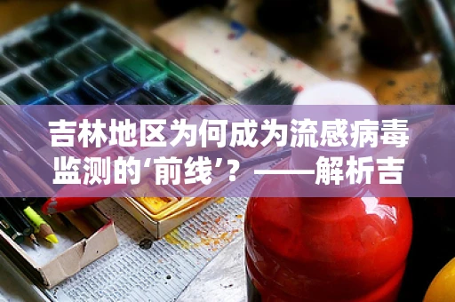 吉林地区为何成为流感病毒监测的‘前线’？——解析吉林流感高发原因及应对策略