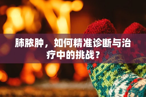 肺脓肿，如何精准诊断与治疗中的挑战？