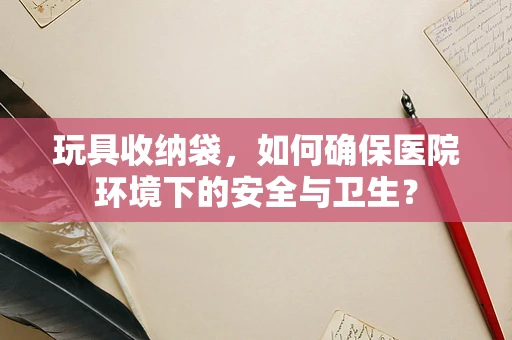 玩具收纳袋，如何确保医院环境下的安全与卫生？