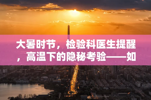 大暑时节，检验科医生提醒，高温下的隐秘考验——如何预防中暑相关血液指标异常？