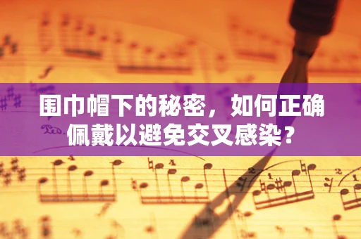 围巾帽下的秘密，如何正确佩戴以避免交叉感染？
