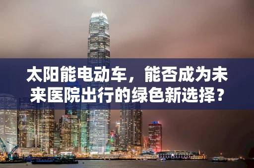 太阳能电动车，能否成为未来医院出行的绿色新选择？
