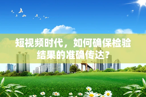 短视频时代，如何确保检验结果的准确传达？