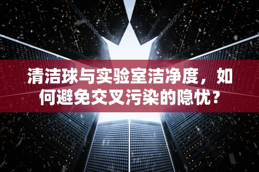 清洁球与实验室洁净度，如何避免交叉污染的隐忧？